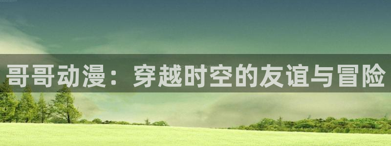 omofun新版本：哥哥动漫：穿越时空的友谊与冒险