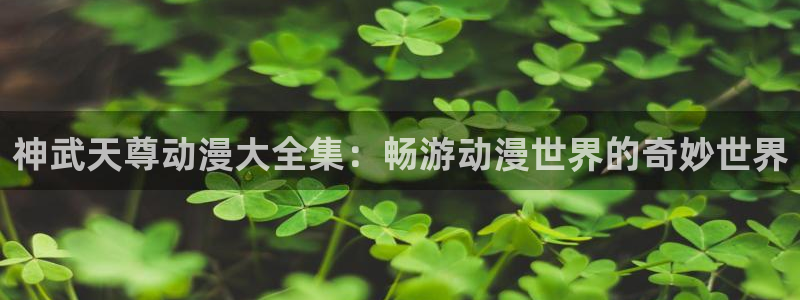 omofun旧版本：神武天尊动漫大全集：畅游动漫世界的奇妙世界